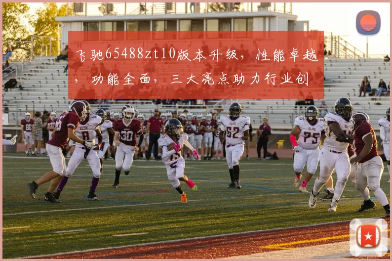 飞驰65488zt10版本升级，性能卓越，功能全面，三大亮点助力行业创新，不容错过