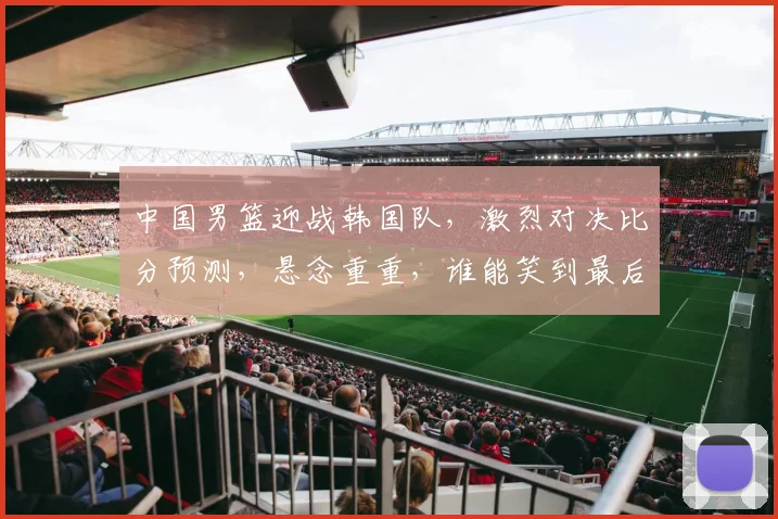 中国男篮迎战韩国队，激烈对决比分预测，悬念重重，谁能笑到最后