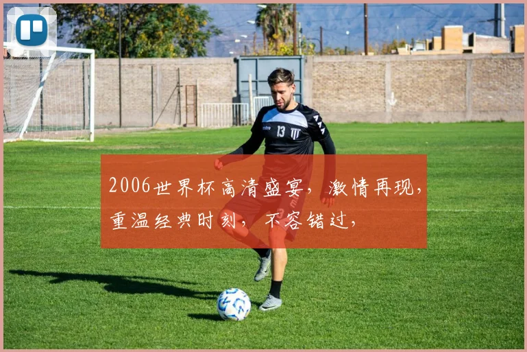 2006世界杯高清盛宴，激情再现，重温经典时刻，不容错过，