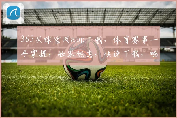 365买球官网app下载，体育赛事一手掌握，独家优惠，快速下载，畅享购彩