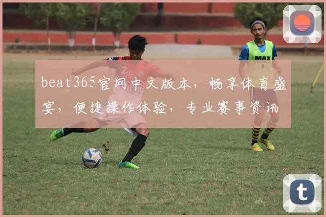 beat365官网中文版本，畅享体育盛宴，便捷操作体验，专业赛事资讯，三重惊喜等你来