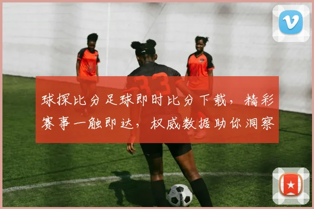 球探比分足球即时比分下载，精彩赛事一触即达，权威数据助你洞察球场动态，轻松下载畅享
